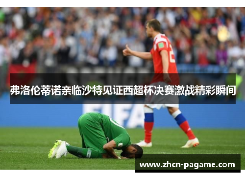 弗洛伦蒂诺亲临沙特见证西超杯决赛激战精彩瞬间