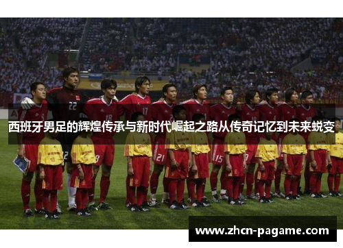 西班牙男足的辉煌传承与新时代崛起之路从传奇记忆到未来蜕变