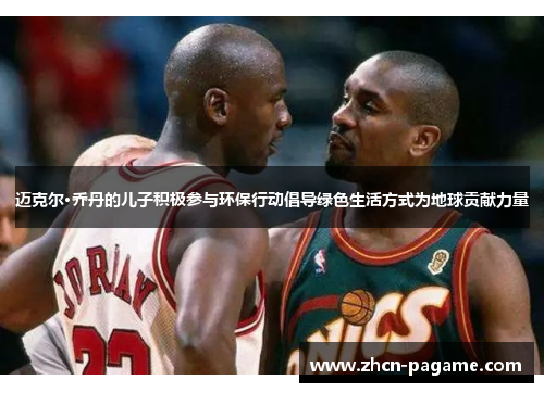 迈克尔·乔丹的儿子积极参与环保行动倡导绿色生活方式为地球贡献力量